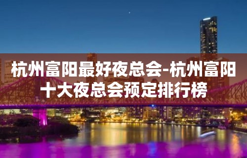 杭州富阳最好夜总会-杭州富阳十大夜总会预定排行榜