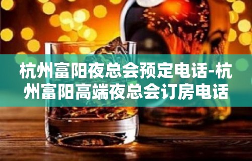 杭州富阳夜总会预定电话-杭州富阳高端夜总会订房电话