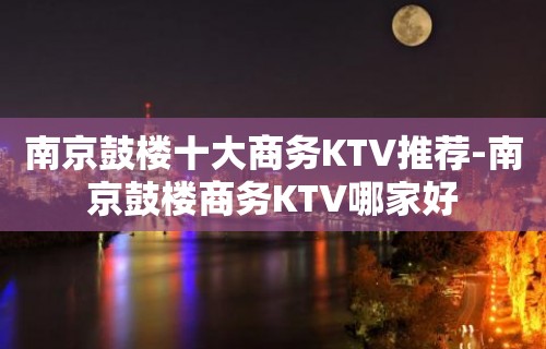 南京鼓楼十大商务KTV推荐-南京鼓楼商务KTV哪家好