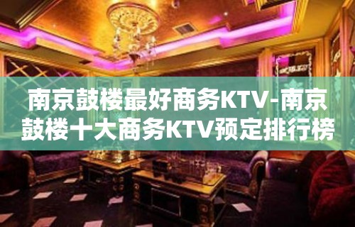 南京鼓楼最好商务KTV-南京鼓楼十大商务KTV预定排行榜