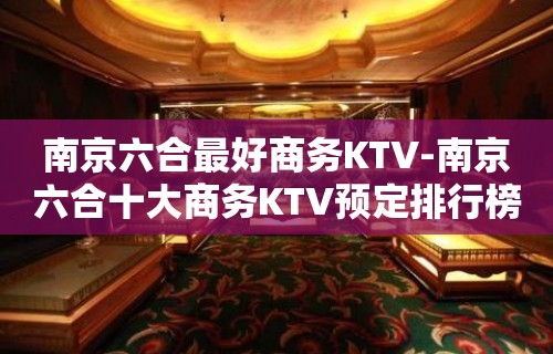 南京六合最好商务KTV-南京六合十大商务KTV预定排行榜