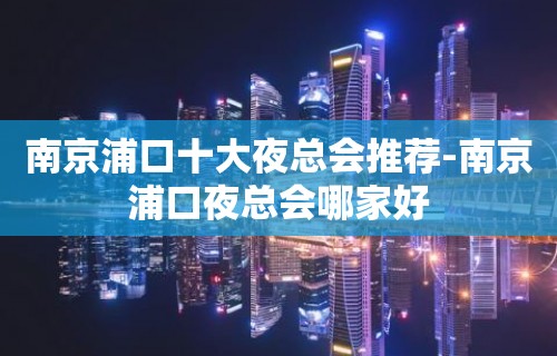 南京浦口十大夜总会推荐-南京浦口夜总会哪家好