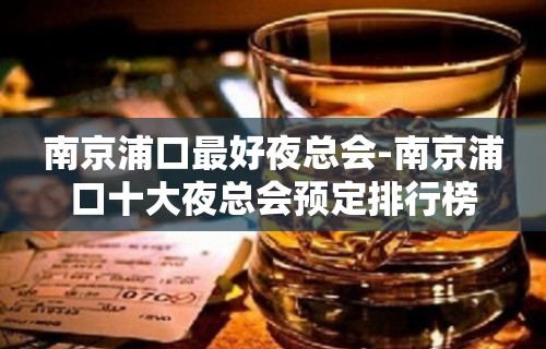 南京浦口最好夜总会-南京浦口十大夜总会预定排行榜