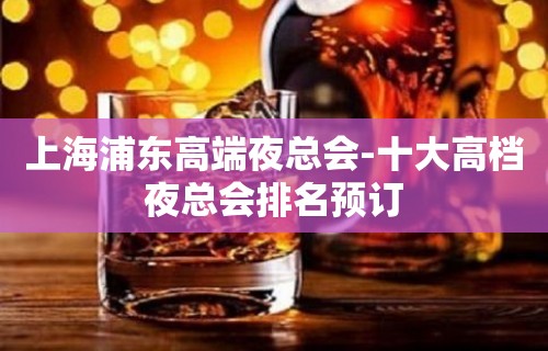 上海浦东高端夜总会-十大高档夜总会排名预订