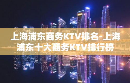 上海浦东商务KTV排名-上海浦东十大商务KTV排行榜