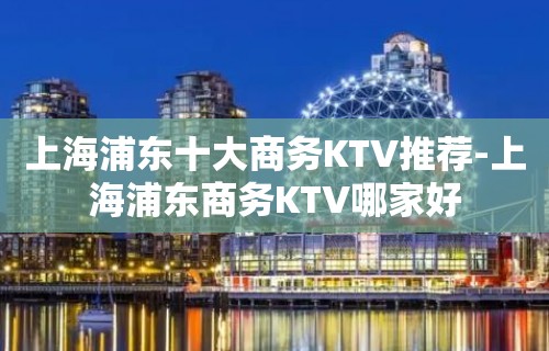 上海浦东十大商务KTV推荐-上海浦东商务KTV哪家好