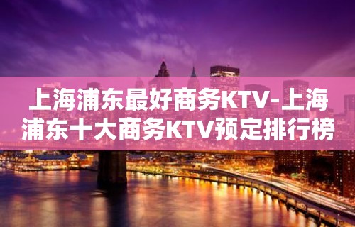 上海浦东最好商务KTV-上海浦东十大商务KTV预定排行榜