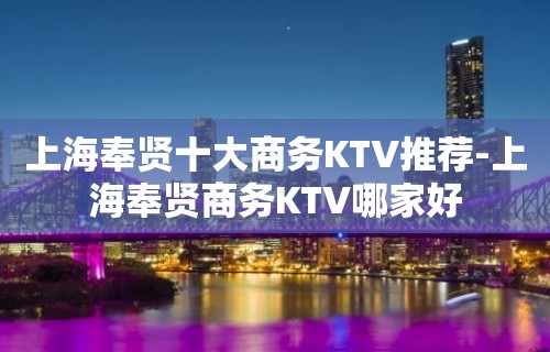 上海奉贤十大商务KTV推荐-上海奉贤商务KTV哪家好