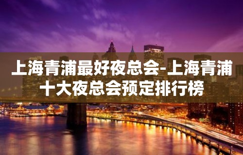 上海青浦最好夜总会-上海青浦十大夜总会预定排行榜