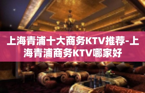 上海青浦十大商务KTV推荐-上海青浦商务KTV哪家好