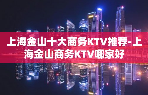 上海金山十大商务KTV推荐-上海金山商务KTV哪家好