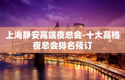 上海静安高端夜总会-十大高档夜总会排名预订