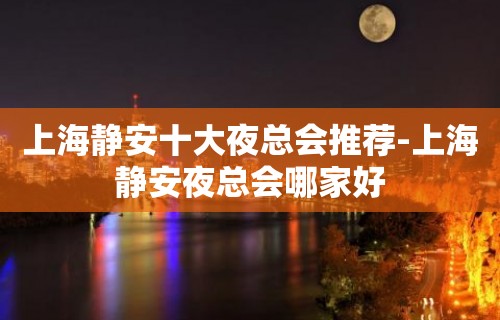 上海静安十大夜总会推荐-上海静安夜总会哪家好