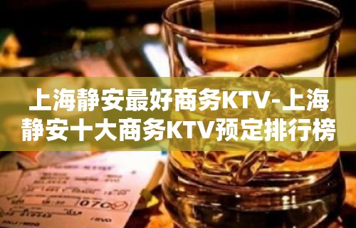 上海静安最好商务KTV-上海静安十大商务KTV预定排行榜