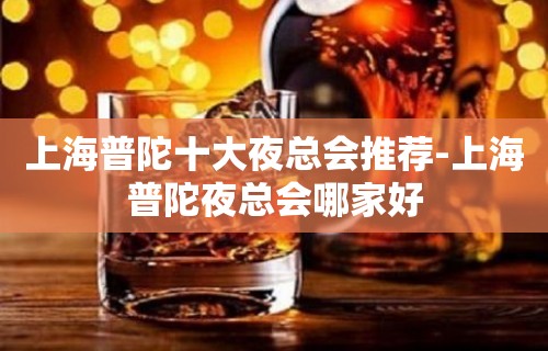 上海普陀十大夜总会推荐-上海普陀夜总会哪家好