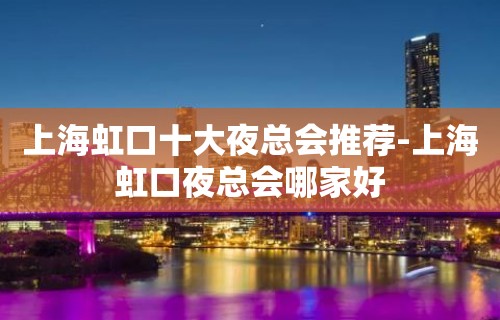 上海虹口十大夜总会推荐-上海虹口夜总会哪家好