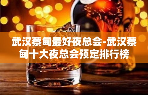 武汉蔡甸最好夜总会-武汉蔡甸十大夜总会预定排行榜