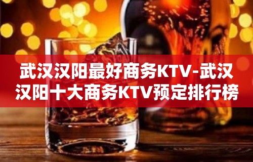 武汉汉阳最好商务KTV-武汉汉阳十大商务KTV预定排行榜