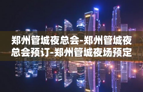 郑州管城夜总会-郑州管城夜总会预订-郑州管城夜场预定