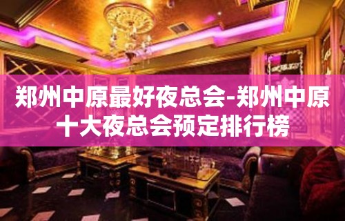 郑州中原最好夜总会-郑州中原十大夜总会预定排行榜