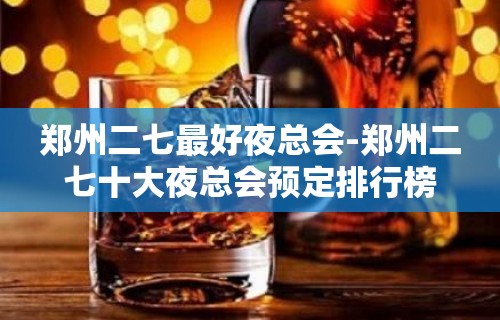 郑州二七最好夜总会-郑州二七十大夜总会预定排行榜