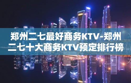 郑州二七最好商务KTV-郑州二七十大商务KTV预定排行榜