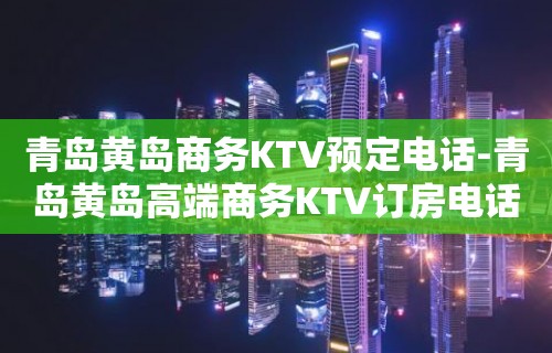 青岛黄岛商务KTV预定电话-青岛黄岛高端商务KTV订房电话