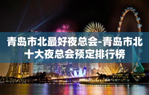 青岛市北最好夜总会-青岛市北十大夜总会预定排行榜