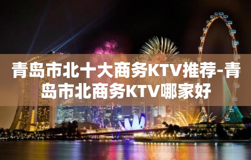 青岛市北十大商务KTV推荐-青岛市北商务KTV哪家好