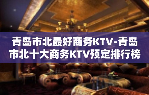 青岛市北最好商务KTV-青岛市北十大商务KTV预定排行榜