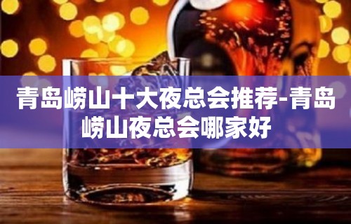 青岛崂山十大夜总会推荐-青岛崂山夜总会哪家好