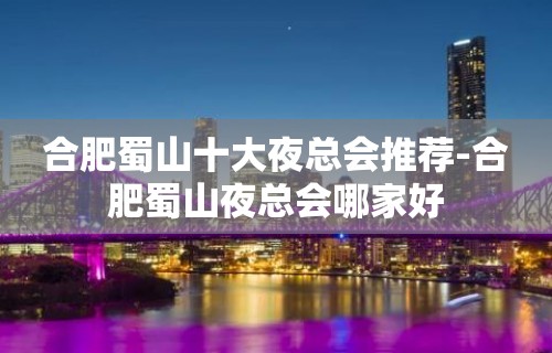 合肥蜀山十大夜总会推荐-合肥蜀山夜总会哪家好