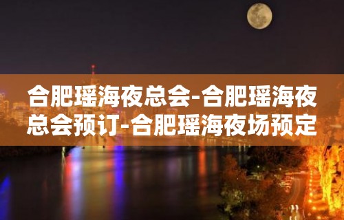 合肥瑶海夜总会-合肥瑶海夜总会预订-合肥瑶海夜场预定