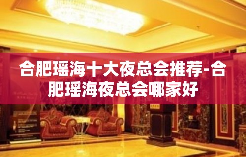 合肥瑶海十大夜总会推荐-合肥瑶海夜总会哪家好