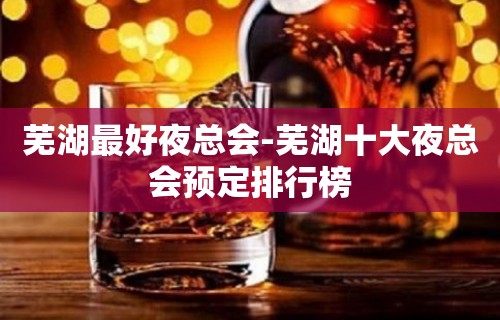 芜湖最好夜总会-芜湖十大夜总会预定排行榜