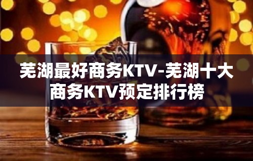 芜湖最好商务KTV-芜湖十大商务KTV预定排行榜