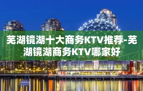 芜湖镜湖十大商务KTV推荐-芜湖镜湖商务KTV哪家好