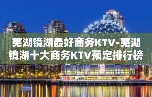 芜湖镜湖最好商务KTV-芜湖镜湖十大商务KTV预定排行榜