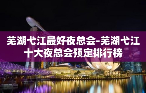 芜湖弋江最好夜总会-芜湖弋江十大夜总会预定排行榜