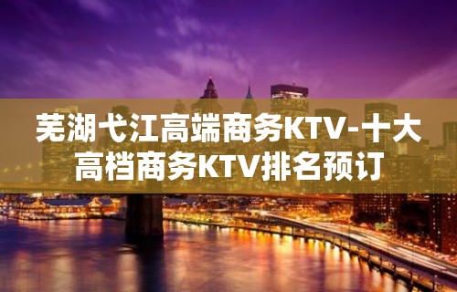 芜湖弋江高端商务KTV-十大高档商务KTV排名预订