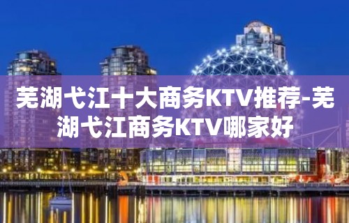 芜湖弋江十大商务KTV推荐-芜湖弋江商务KTV哪家好