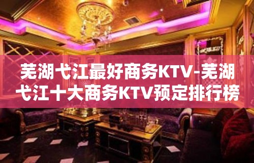 芜湖弋江最好商务KTV-芜湖弋江十大商务KTV预定排行榜