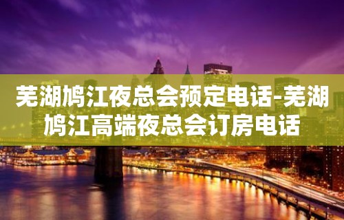 芜湖鸠江夜总会预定电话-芜湖鸠江高端夜总会订房电话