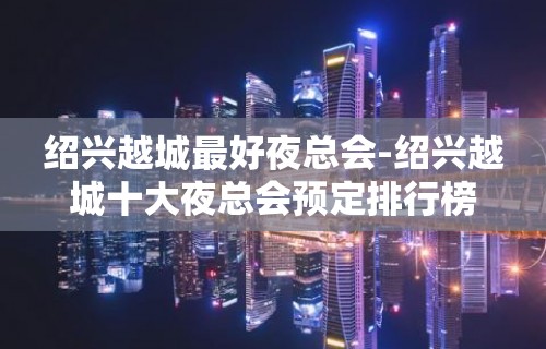 绍兴越城最好夜总会-绍兴越城十大夜总会预定排行榜