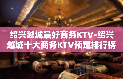 绍兴越城最好商务KTV-绍兴越城十大商务KTV预定排行榜