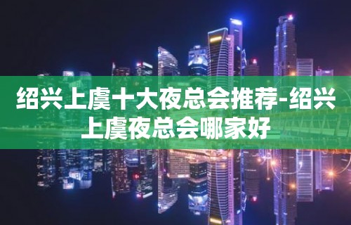 绍兴上虞十大夜总会推荐-绍兴上虞夜总会哪家好