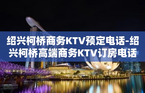 绍兴柯桥商务KTV预定电话-绍兴柯桥高端商务KTV订房电话