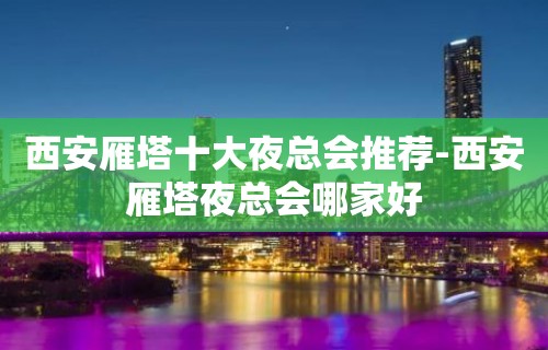 西安雁塔十大夜总会推荐-西安雁塔夜总会哪家好