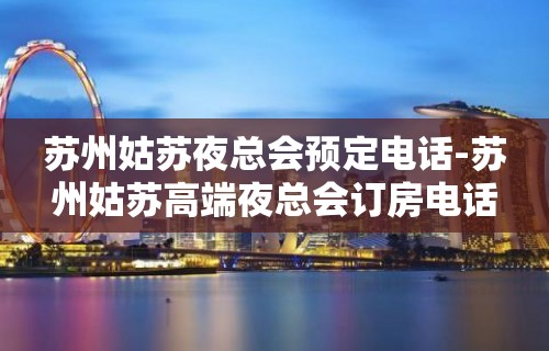 苏州姑苏夜总会预定电话-苏州姑苏高端夜总会订房电话