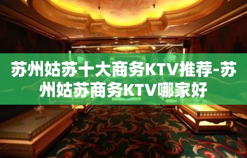 苏州姑苏十大商务KTV推荐-苏州姑苏商务KTV哪家好